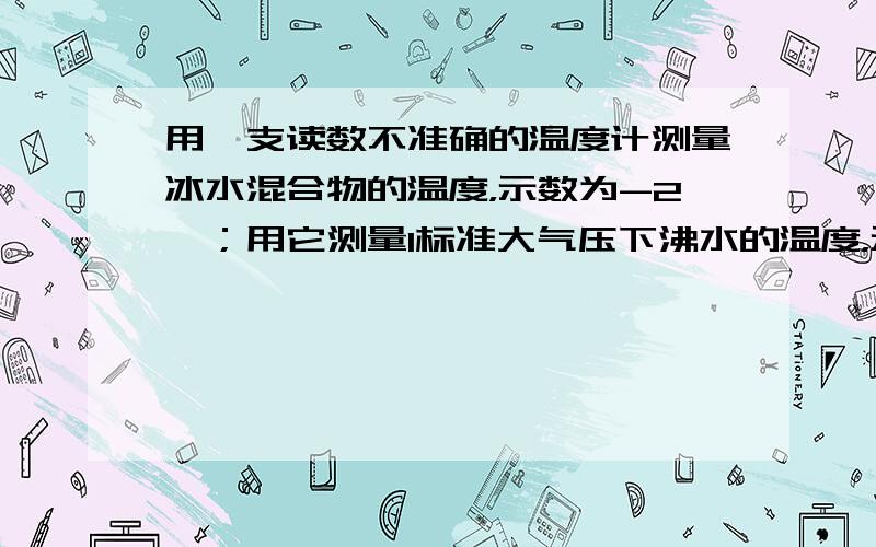 用一支读数不准确的温度计测量冰水混合物的温度，示数为-2℃；用它测量1标准大气压下沸水的温度，示数为103℃；用它测量某