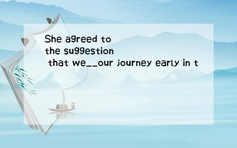 She agreed to the suggestion that we__our journey early in t