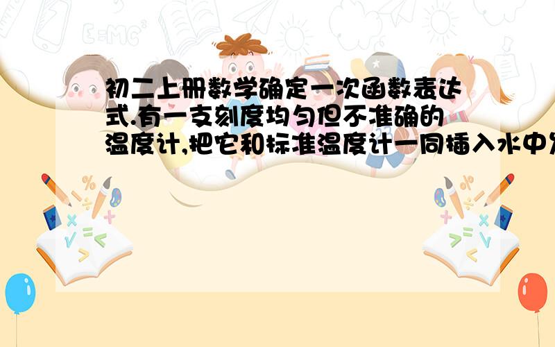 初二上册数学确定一次函数表达式.有一支刻度均匀但不准确的温度计,把它和标准温度计一同插入水中发现,