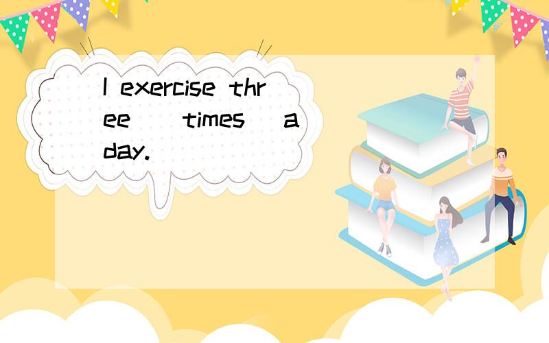 I exercise three ( times) a day.