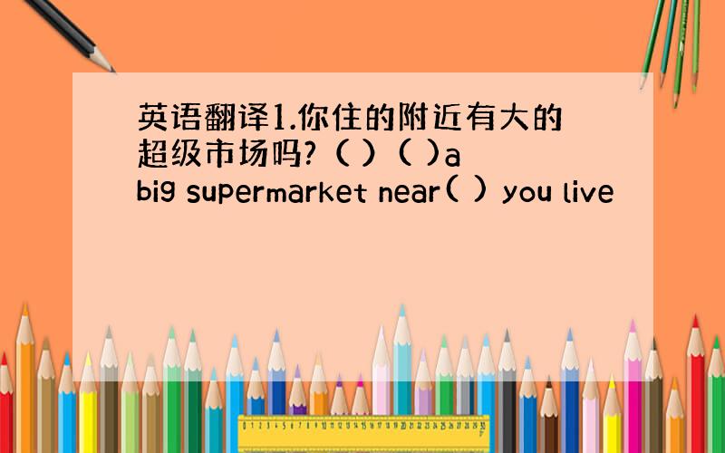 英语翻译1.你住的附近有大的超级市场吗?（ ）( )a big supermarket near( ) you live