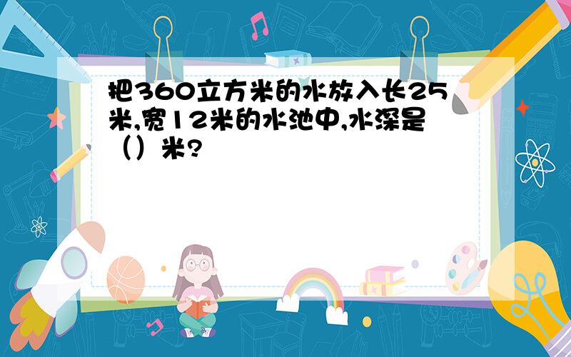 把360立方米的水放入长25米,宽12米的水池中,水深是（）米?