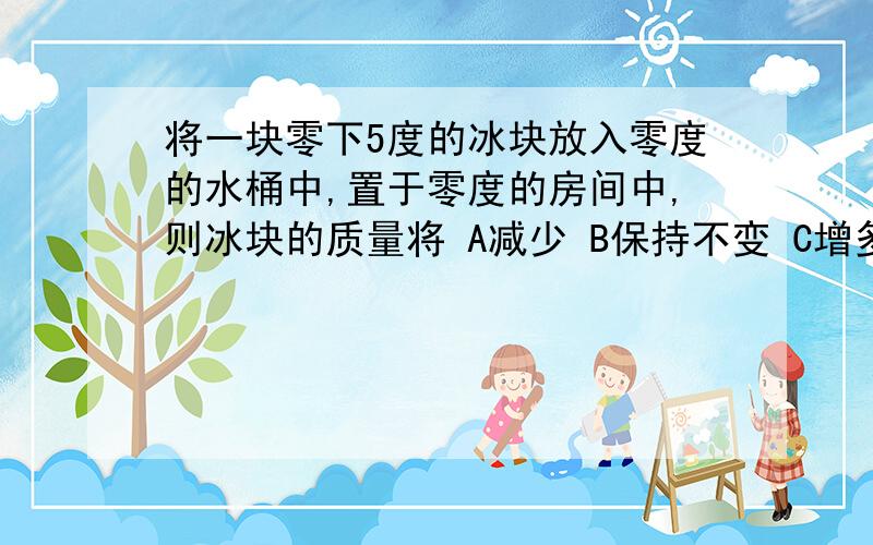 将一块零下5度的冰块放入零度的水桶中,置于零度的房间中,则冰块的质量将 A减少 B保持不变 C增多