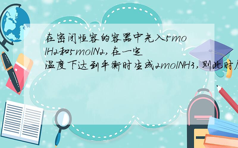 在密闭恒容的容器中充入5molH2和5molN2,在一定温度下达到平衡时生成2molNH3,则此时压强为开始压强的