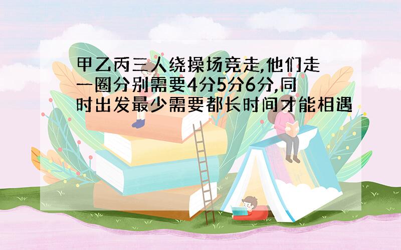 甲乙丙三人绕操场竞走,他们走一圈分别需要4分5分6分,同时出发最少需要都长时间才能相遇