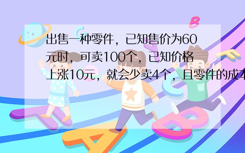 出售一种零件，已知售价为60元时，可卖100个，已知价格上涨10元，就会少卖4个，且零件的成本为40元，求价格为何值时，