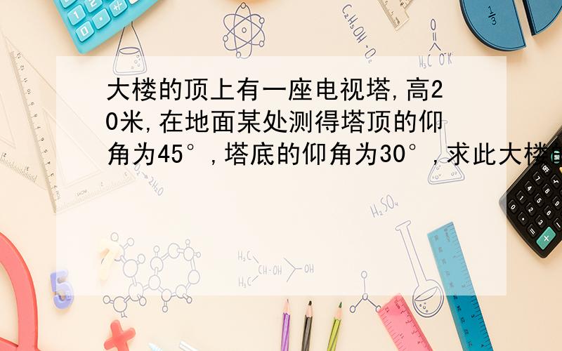 大楼的顶上有一座电视塔,高20米,在地面某处测得塔顶的仰角为45°,塔底的仰角为30°,求此大楼的高度.