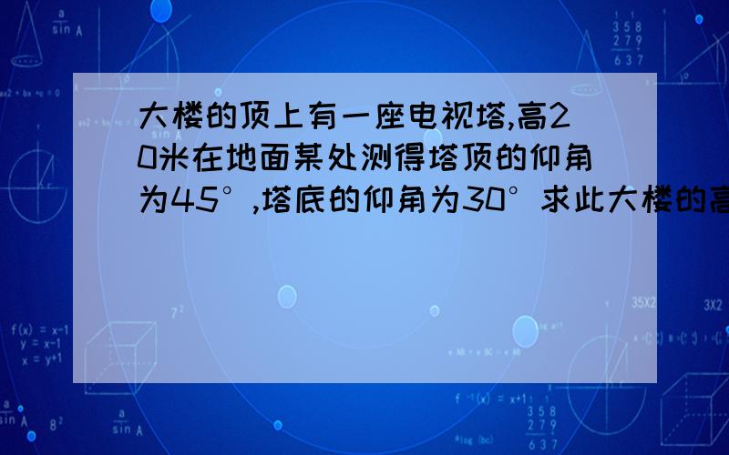 大楼的顶上有一座电视塔,高20米在地面某处测得塔顶的仰角为45°,塔底的仰角为30°求此大楼的高度（要画