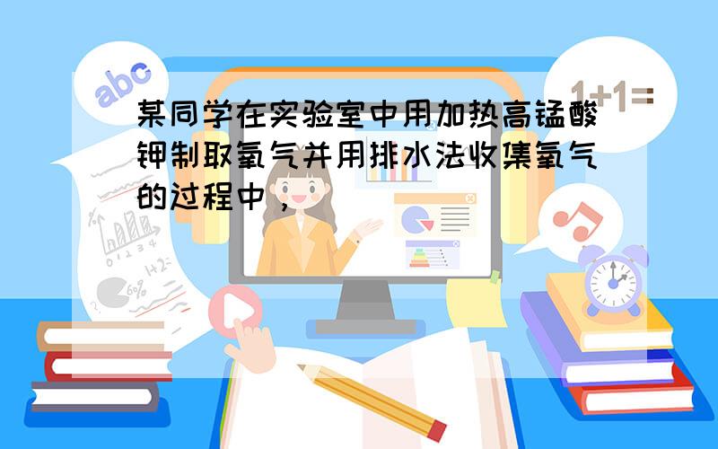 某同学在实验室中用加热高锰酸钾制取氧气并用排水法收集氧气的过程中，