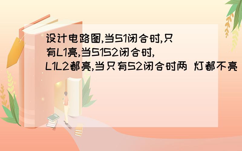 设计电路图,当S1闭合时,只有L1亮,当S1S2闭合时,L1L2都亮,当只有S2闭合时两 灯都不亮