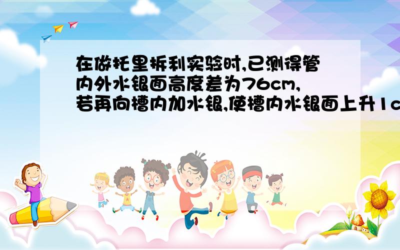 在做托里拆利实验时,已测得管内外水银面高度差为76cm,若再向槽内加水银,使槽内水银面上升1cm,则管内