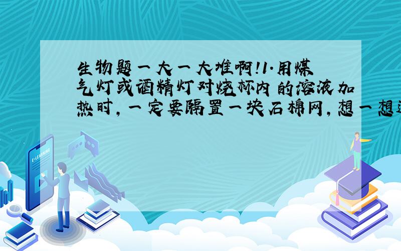 生物题一大一大堆啊!1.用煤气灯或酒精灯对烧杯内的溶液加热时,一定要隔置一块石棉网,想一想这样做有什么好处?2.氢氧化钠