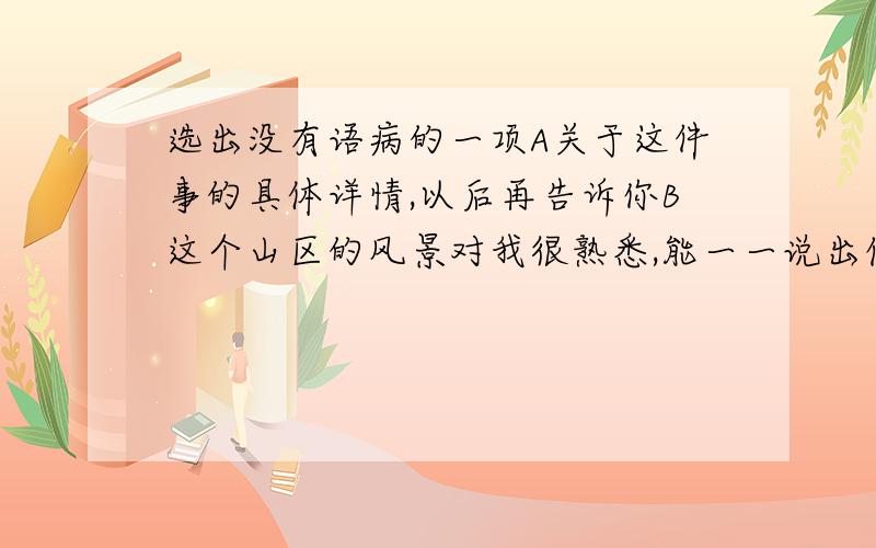 选出没有语病的一项A关于这件事的具体详情,以后再告诉你B这个山区的风景对我很熟悉,能一一说出佳处来C为了提高教学质量,老