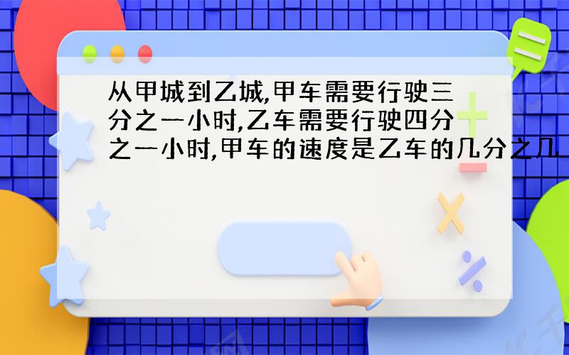 从甲城到乙城,甲车需要行驶三分之一小时,乙车需要行驶四分之一小时,甲车的速度是乙车的几分之几