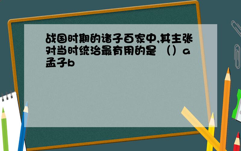 战国时期的诸子百家中,其主张对当时统治最有用的是 （）a孟子b