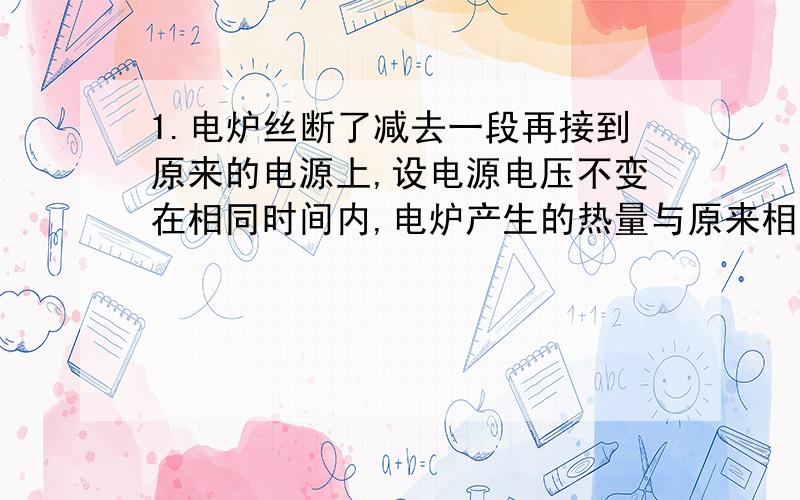 1.电炉丝断了减去一段再接到原来的电源上,设电源电压不变在相同时间内,电炉产生的热量与原来相比则A增多B减少C一样多D无