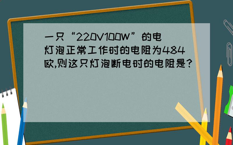 一只“220V100W”的电灯泡正常工作时的电阻为484欧,则这只灯泡断电时的电阻是?