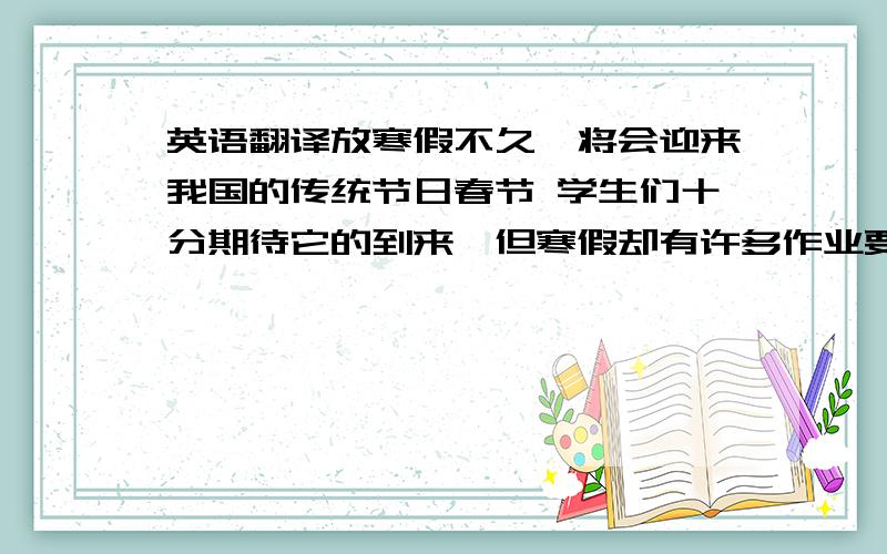 英语翻译放寒假不久,将会迎来我国的传统节日春节 学生们十分期待它的到来,但寒假却有许多作业要完成