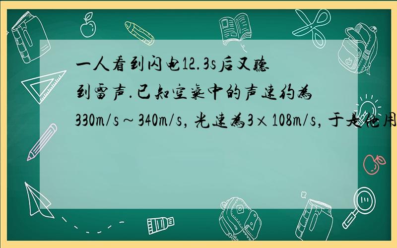 一人看到闪电12.3s后又听到雷声.已知空气中的声速约为330m/s～340m/s，光速为3×108m/s，于是他用12