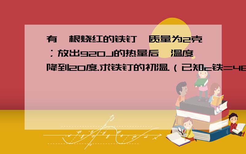 有一根烧红的铁钉、质量为2克；放出920J的热量后、温度降到20度.求铁钉的初温.（已知c铁=460J/kg'℃）