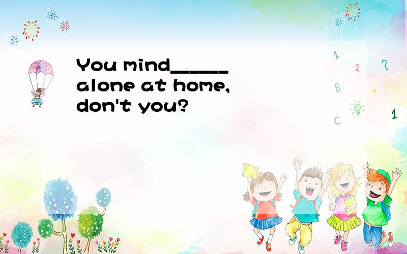 You mind______alone at home,don't you?