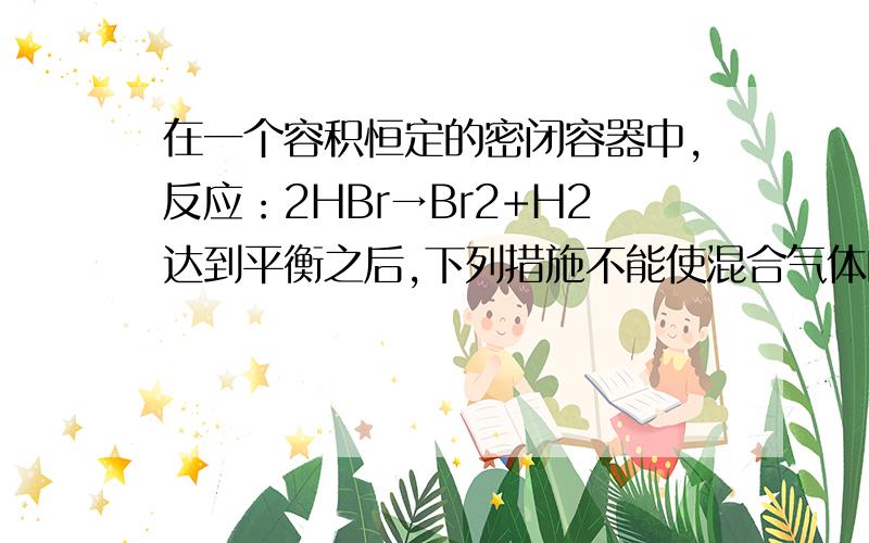 在一个容积恒定的密闭容器中,反应：2HBr→Br2+H2达到平衡之后,下列措施不能使混合气体的颜色加深的是