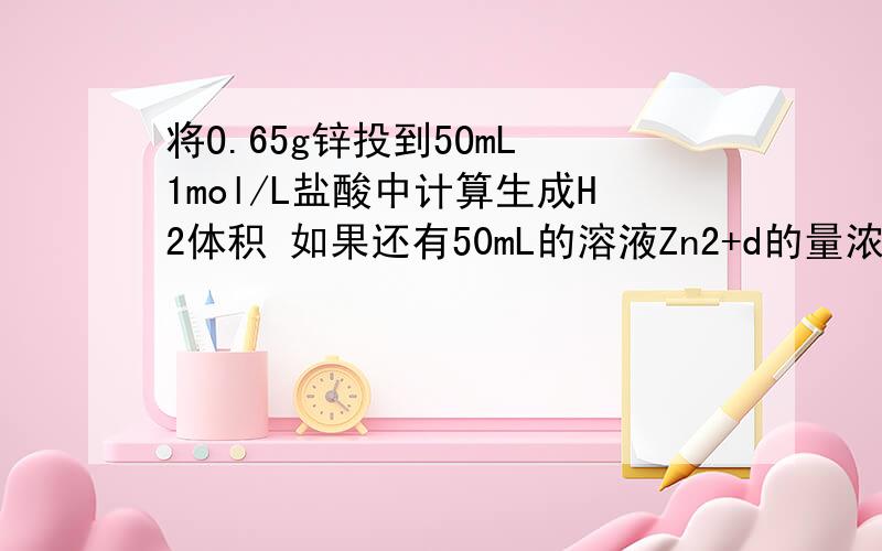 将O.65g锌投到5OmL 1mol/L盐酸中计算生成H2体积 如果还有50mL的溶液Zn2+d的量浓度为多少?