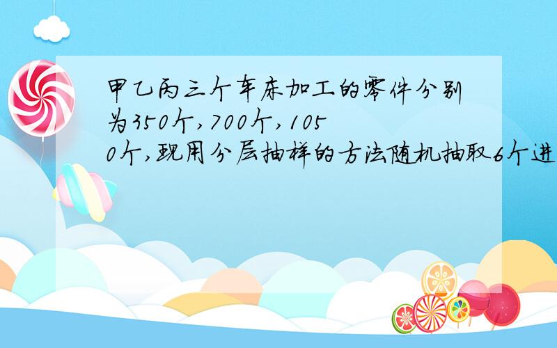 甲乙丙三个车床加工的零件分别为350个,700个,1050个,现用分层抽样的方法随机抽取6个进行检验 求从甲乙丙三个车床