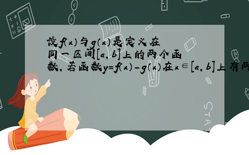 设f（x）与g（x）是定义在同一区间[a，b]上的两个函数，若函数y=f（x）-g（x）在x∈[a，b]上有两个不同的零