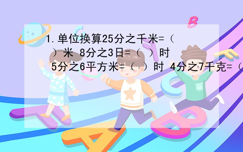 1.单位换算25分之千米=（ ）米 8分之3日=（ ）时 5分之6平方米=（ ）时 4分之7千克=（ ）克