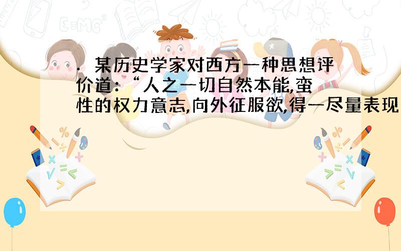 ．某历史学家对西方一种思想评价道：“人之一切自然本能,蛮性的权力意志,向外征服欲,得一尽量表现之机会；而形成近代文化中另