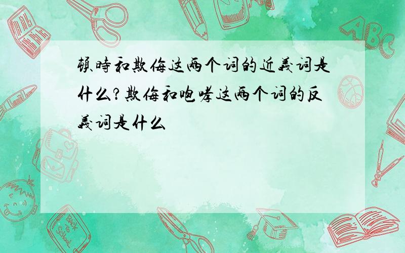 顿时和欺侮这两个词的近义词是什么?欺侮和咆哮这两个词的反义词是什么