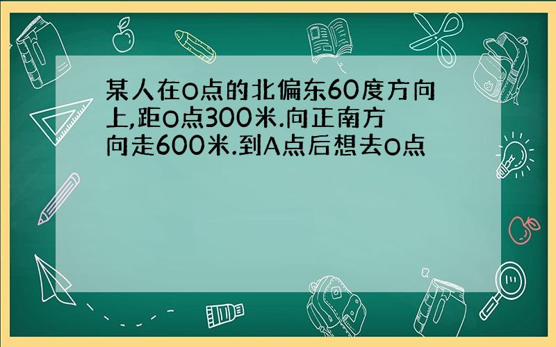 某人在O点的北偏东60度方向上,距O点300米.向正南方向走600米.到A点后想去O点