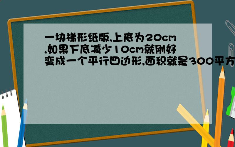 一块梯形纸版,上底为20cm,如果下底减少10cm就刚好变成一个平行四边形,面积就是300平方厘米.