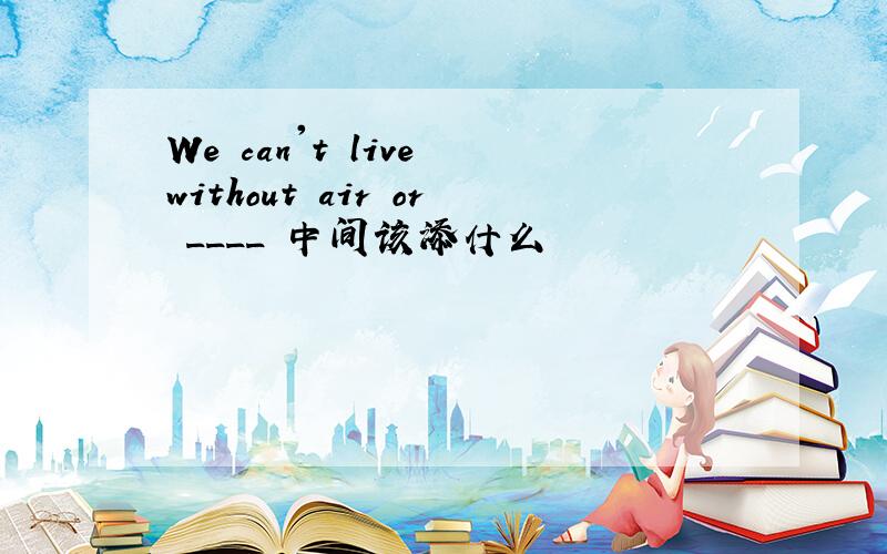 We can't live without air or ____ 中间该添什么