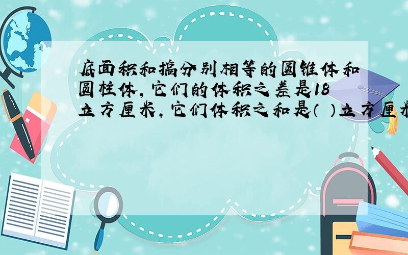 底面积和搞分别相等的圆锥体和圆柱体,它们的体积之差是18立方厘米,它们体积之和是（ ）立方厘米?