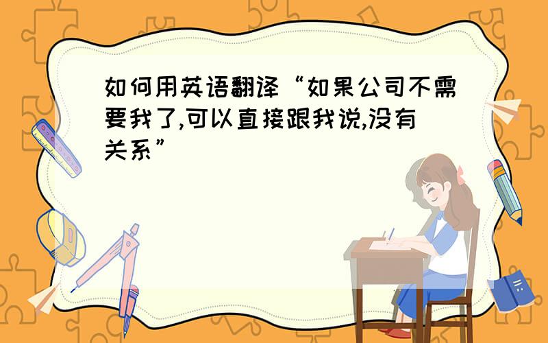 如何用英语翻译“如果公司不需要我了,可以直接跟我说,没有关系”