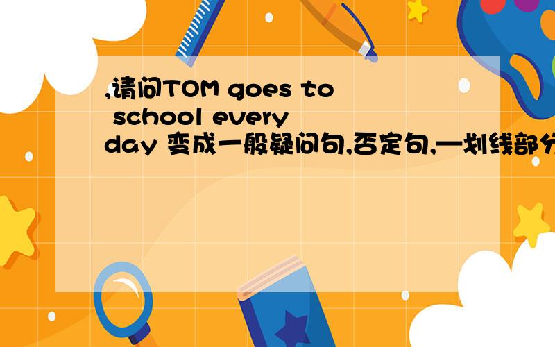 ,请问TOM goes to school every day 变成一般疑问句,否定句,—划线部分是 TOM