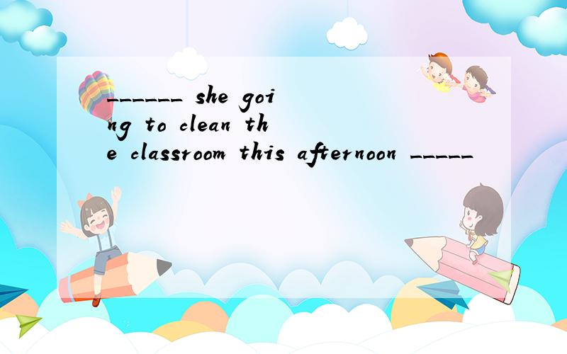 ______ she going to clean the classroom this afternoon _____