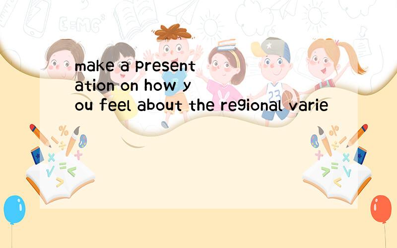 make a presentation on how you feel about the regional varie