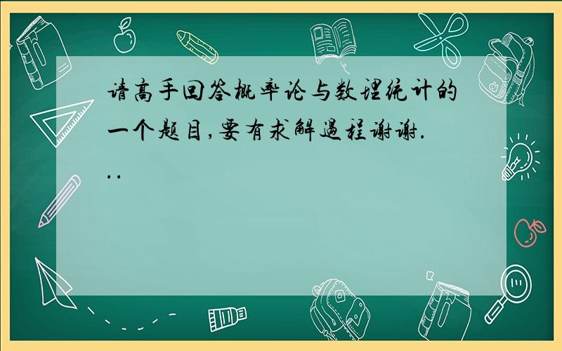 请高手回答概率论与数理统计的一个题目,要有求解过程谢谢...