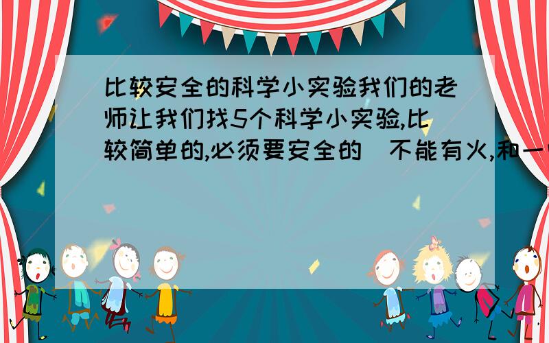 比较安全的科学小实验我们的老师让我们找5个科学小实验,比较简单的,必须要安全的（不能有火,和一些易燃的东西）求高手来帮忙