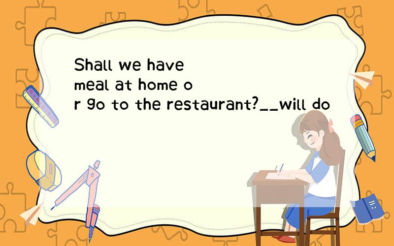 Shall we have meal at home or go to the restaurant?__will do