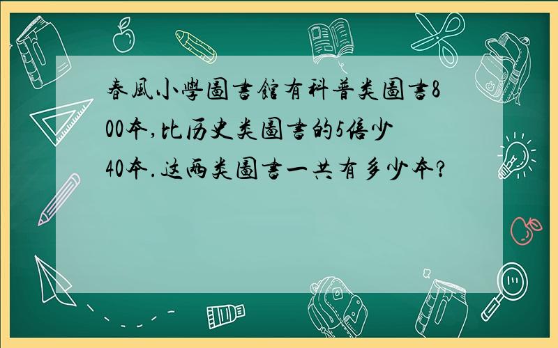 春风小学图书馆有科普类图书800本,比历史类图书的5倍少40本.这两类图书一共有多少本?