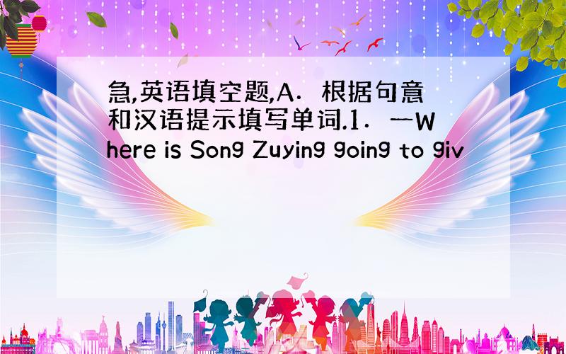 急,英语填空题,A．根据句意和汉语提示填写单词.1．一Where is Song Zuying going to giv