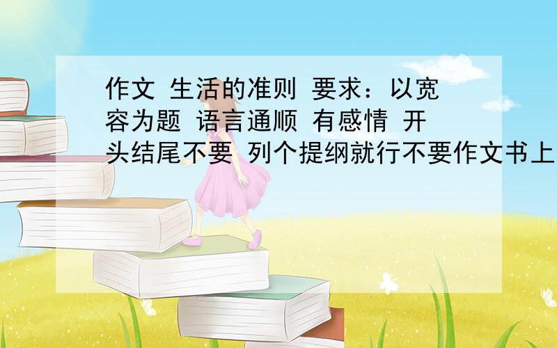 作文 生活的准则 要求：以宽容为题 语言通顺 有感情 开头结尾不要 列个提纲就行不要作文书上的这可是征文