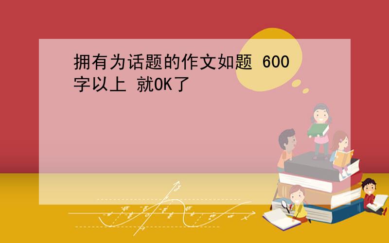 拥有为话题的作文如题 600字以上 就OK了