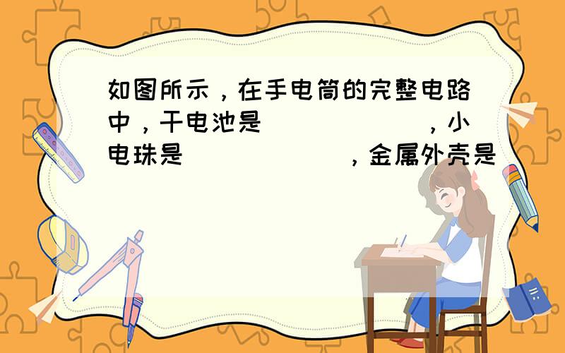 如图所示，在手电筒的完整电路中，干电池是______，小电珠是______，金属外壳是______，金属外壳的按钮是__