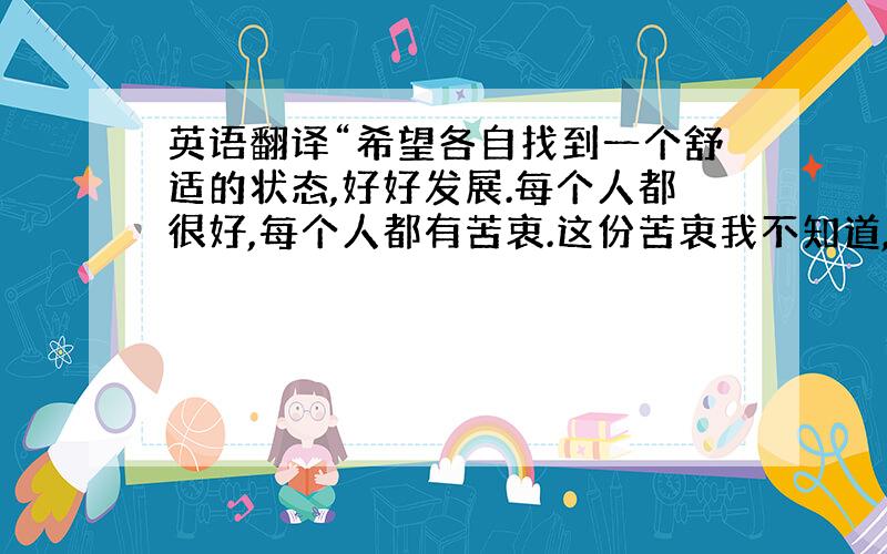 英语翻译“希望各自找到一个舒适的状态,好好发展.每个人都很好,每个人都有苦衷.这份苦衷我不知道,保留最初的心,选择守护各