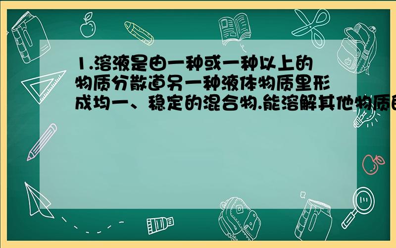 1.溶液是由一种或一种以上的物质分散道另一种液体物质里形成均一、稳定的混合物.能溶解其他物质的物质叫做溶剂,被溶解的物质